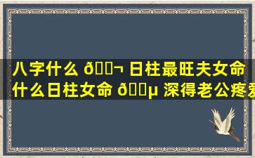 八字什么 🐬 日柱最旺夫女命（什么日柱女命 🐵 深得老公疼爱）